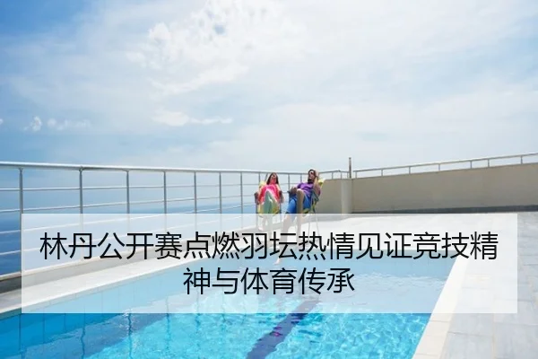 林丹公开赛点燃羽坛热情见证竞技精神与体育传承
