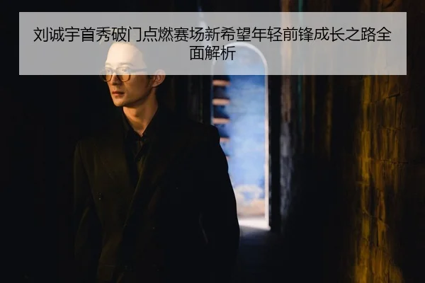 刘诚宇首秀破门点燃赛场新希望年轻前锋成长之路全面解析