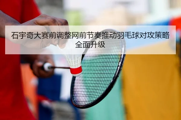 石宇奇大赛前调整网前节奏推动羽毛球对攻策略全面升级