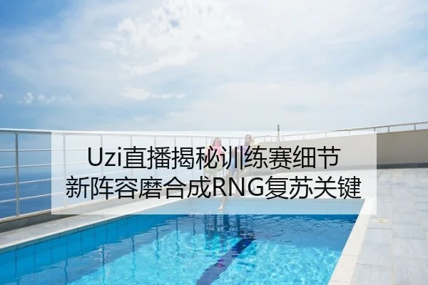Uzi直播揭秘训练赛细节 新阵容磨合成RNG复苏关键